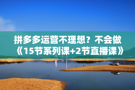 拼多多运营不理想？不会做《15节系列课+2节直播课》直接掌握