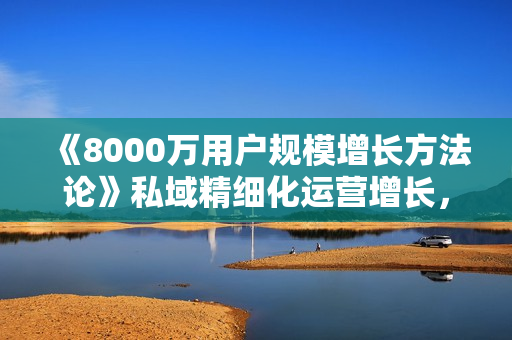 《8000万用户规模增长方法论》私域精细化运营增长，私域流量硬课助力业务跃迁