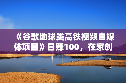 《谷歌地球类高铁视频自媒体项目》日赚100，在家创作，长期稳定项目