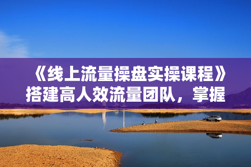 《线上流量操盘实操课程》搭建高人效流量团队，掌握多平台流量