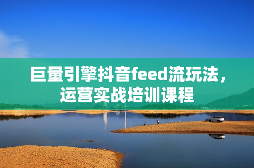 巨量引擎抖音feed流玩法，运营实战培训课程  第1张