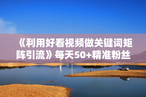 《利用好看视频做关键词矩阵引流》每天50+精准粉丝