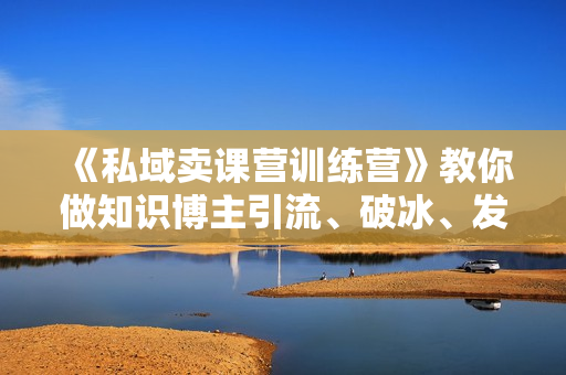 《私域卖课营训练营》教你做知识博主引流、破冰、发圈、卖课