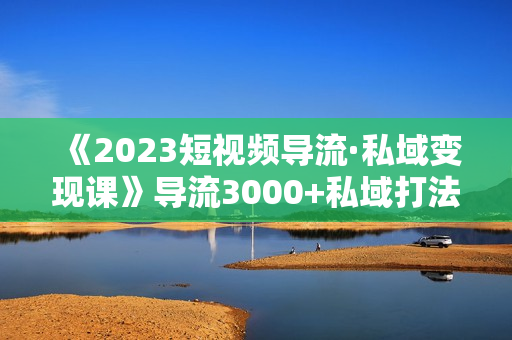 《2023短视频导流·私域变现课》导流3000+私域打法 销售额2w+