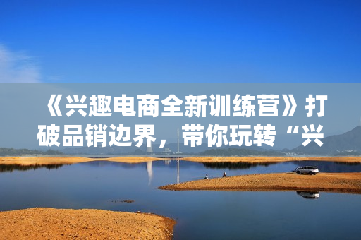 《兴趣电商全新训练营》打破品销边界，带你玩转“兴趣电商“实现业务增长