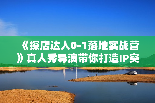 《探店达人0-1落地实战营》真人秀导演带你打造IP突围同城赛道