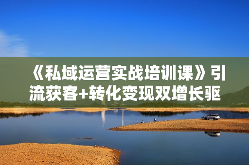 《私域运营实战培训课》引流获客+转化变现双增长驱动