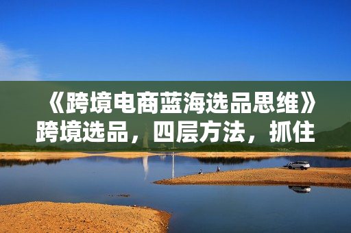 《跨境电商蓝海选品思维》跨境选品，四层方法，抓住长期红利期