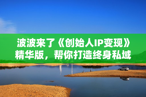 波波来了《创始人IP变现》精华版，帮你打造终身私域流量资产
