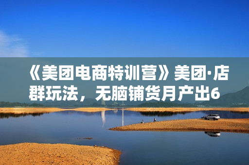《美团电商特训营》美团·店群玩法，无脑铺货月产出6000-15000+精细化月产2w+