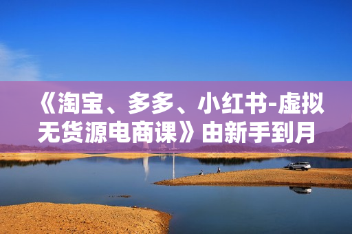 《淘宝、多多、小红书-虚拟无货源电商课》由新手到月入过万