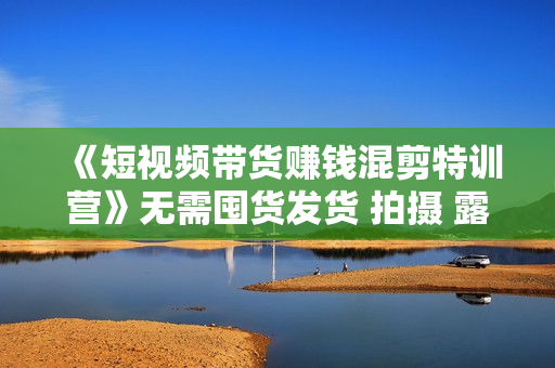 《短视频带货赚钱混剪特训营》无需囤货发货 拍摄 露脸 直播，4大平台可操作
