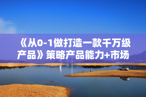 《从0-1做打造一款千万级产品》策略产品能力+市场分析+竞品分析