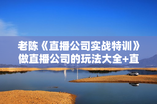 老陈《直播公司实战特训》做直播公司的玩法大全+直播百科全书