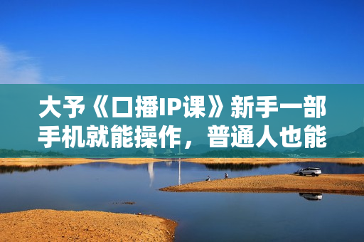 大予《口播IP课》新手一部手机就能操作，普通人也能做口播赚钱