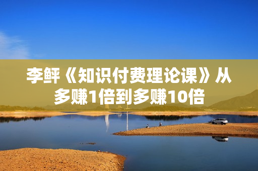 李鲆《知识付费理论课》从多赚1倍到多赚10倍