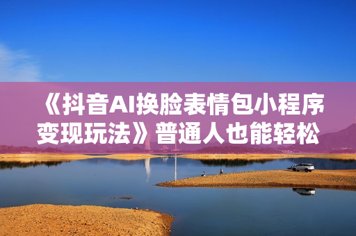 《抖音AI换脸表情包小程序变现玩法》普通人也能轻松玩转