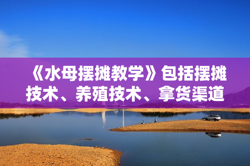 《水母摆摊教学》包括摆摊技术、养殖技术、拿货渠道、抖音运营等
