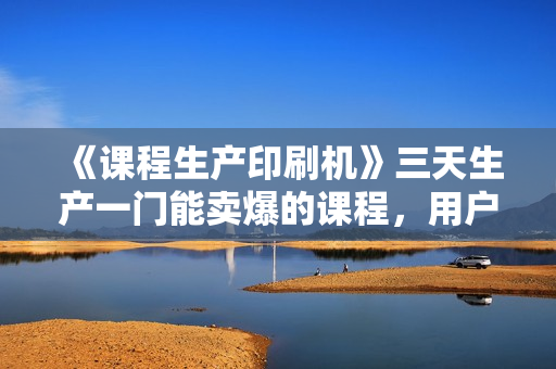 《课程生产印刷机》三天生产一门能卖爆的课程，用户看完就想买