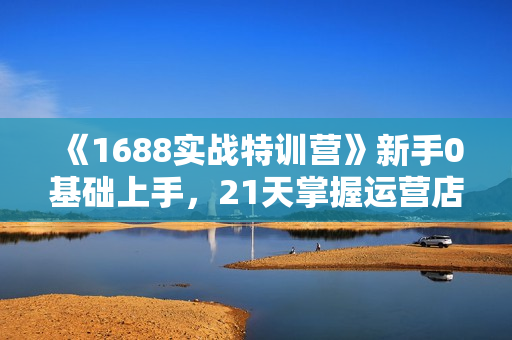 《1688实战特训营》新手0基础上手，21天掌握运营店核心玩法
