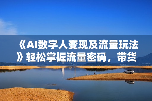 《AI数字人变现及流量玩法》轻松掌握流量密码，带货、流量主
