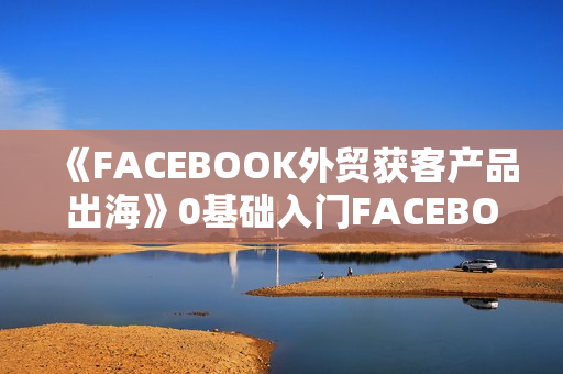 《FACEBOOK外贸获客产品出海》0基础入门FACEBOOK营销