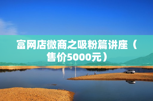 富网店微商之吸粉篇讲座（售价5000元）