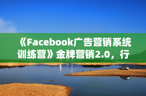《Facebook广告营销系统训练营》金牌营销2.0，行业最全Facebook广告体系