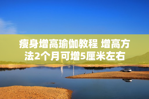 瘦身增高瑜伽教程 增高方法2个月可增5厘米左右