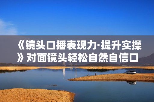 《镜头口播表现力·提升实操》对面镜头轻松自然自信口播