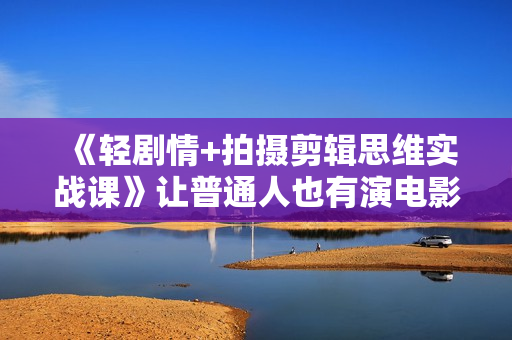 《轻剧情+拍摄剪辑思维实战课》让普通人也有演电影的体验