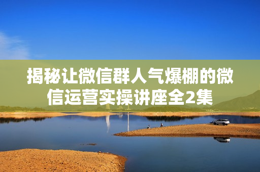 揭秘让微信群人气爆棚的微信运营实操讲座全2集