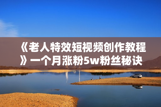 《老人特效短视频创作教程》一个月涨粉5w粉丝秘诀 新手0基础学习