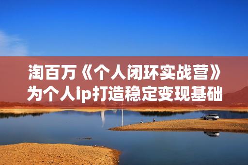 淘百万《个人闭环实战营》为个人ip打造稳定变现基础