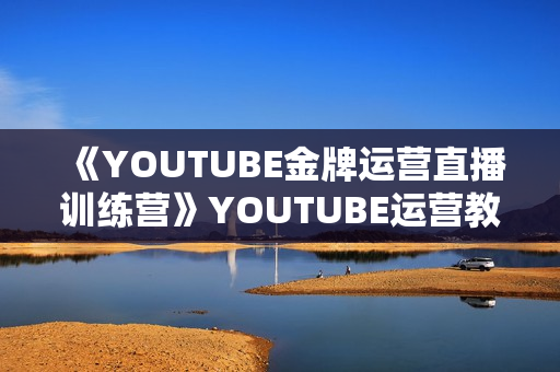 《YOUTUBE金牌运营直播训练营》YOUTUBE运营教学，掌握长期稳定流量密码