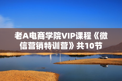老A电商学院VIP课程《微信营销特训营》共10节