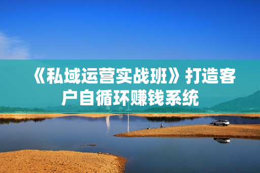 《私域运营实战班》打造客户自循环赚钱系统
