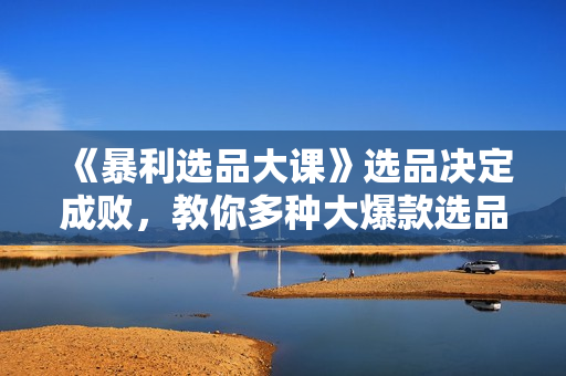 《暴利选品大课》选品决定成败，教你多种大爆款选品方法