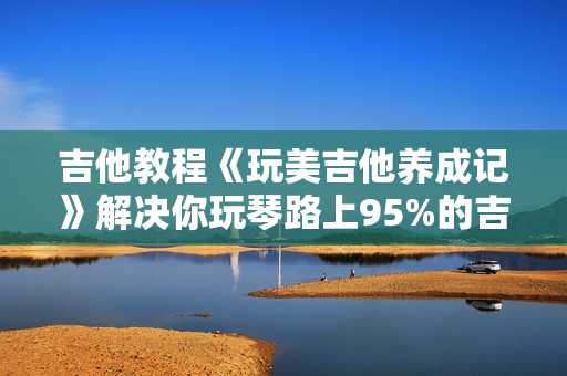 吉他教程《玩美吉他养成记》解决你玩琴路上95%的吉他问题