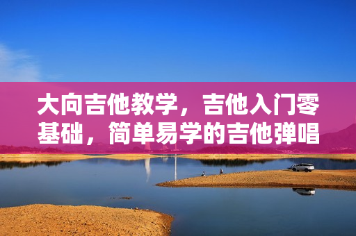 大向吉他教学，吉他入门零基础，简单易学的吉他弹唱速成课视频教程