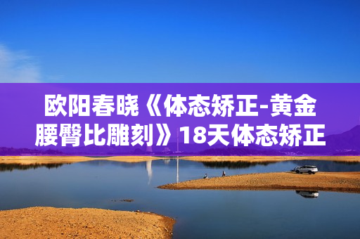 欧阳春晓《体态矫正-黄金腰臀比雕刻》18天体态矫正，直腿瘦腰翘臀