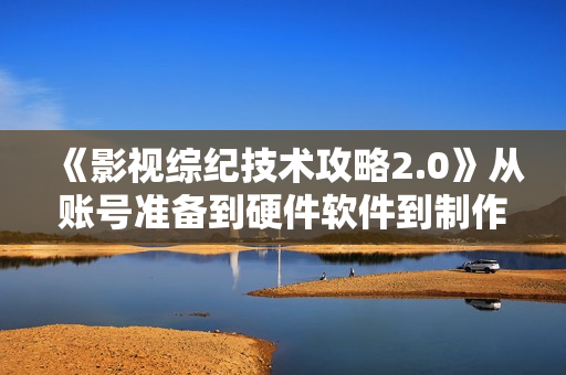 《影视综纪技术攻略2.0》从账号准备到硬件软件到制作到发布