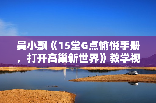 吴小飘《15堂G点愉悦手册，打开高巢新世界》教学视频两性技巧知识