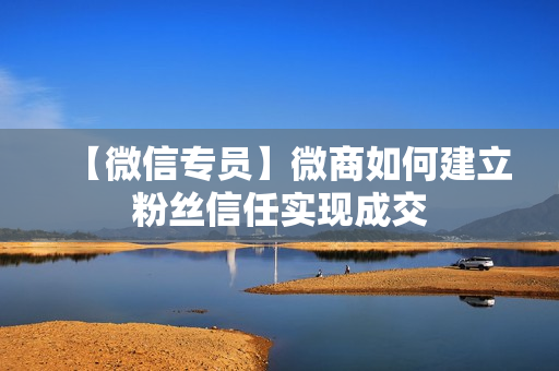 【微信专员】微商如何建立粉丝信任实现成交