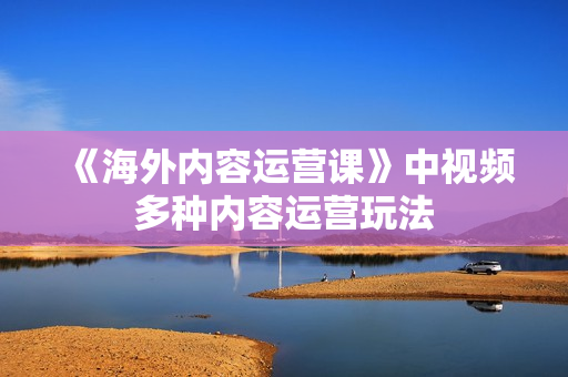 《海外内容运营课》中视频多种内容运营玩法