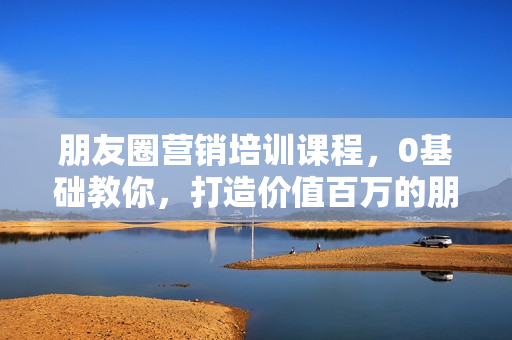 朋友圈营销培训课程，0基础教你，打造价值百万的朋友圈