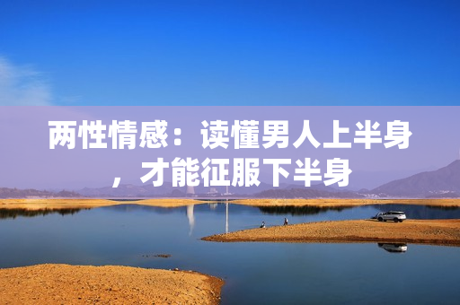 两性情感：读懂男人上半身，才能征服下半身