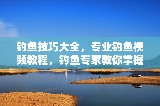 钓鱼技巧大全，专业钓鱼视频教程，钓鱼专家教你掌握钓鱼技巧
