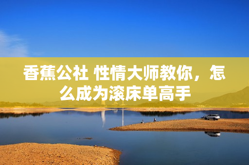 香蕉公社 性情大师教你，怎么成为滚床单高手
