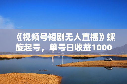 《视频号短剧无人直播》螺旋起号，单号日收益1000+